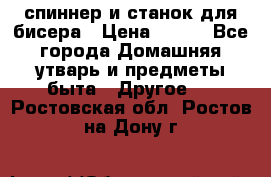 спиннер и станок для бисера › Цена ­ 500 - Все города Домашняя утварь и предметы быта » Другое   . Ростовская обл.,Ростов-на-Дону г.